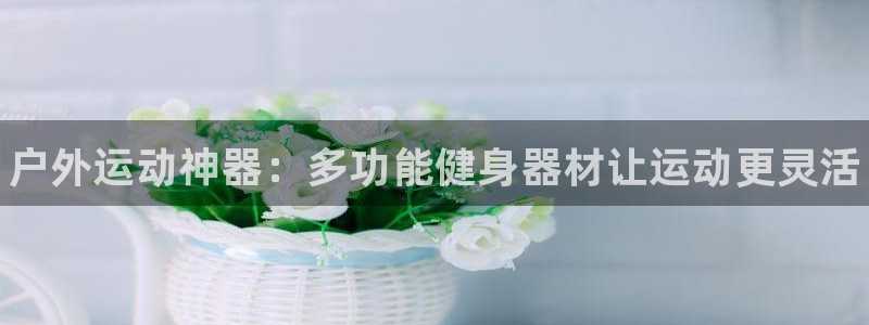 一竞技官网下载平台是正规平台吗知乎：户外运动神器：多