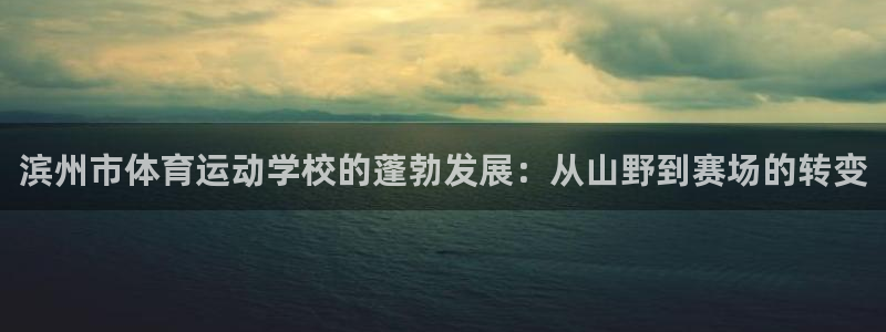 一竞技官网下载联系电话：滨州市体育运动学校的蓬勃发展：从山野